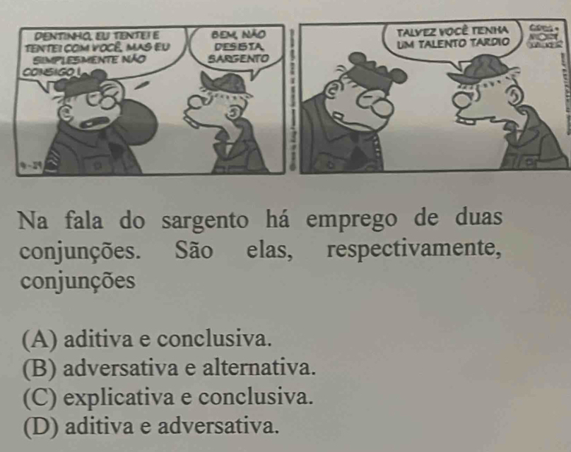 DENTINHO, EU TENTEΙ E Bem, não Talvez você Tenha a =
TeNTei com você, mas eu DESISTA UM TALENTO TARDIO
SIMPLESMENTE nÃo SARGENTO
CONSIGO 
I
:
Na fala do sargento há emprego de duas
conjunções. São elas, respectivamente,
conjunções
(A) aditiva e conclusiva.
(B) adversativa e alternativa.
(C) explicativa e conclusiva.
(D) aditiva e adversativa.