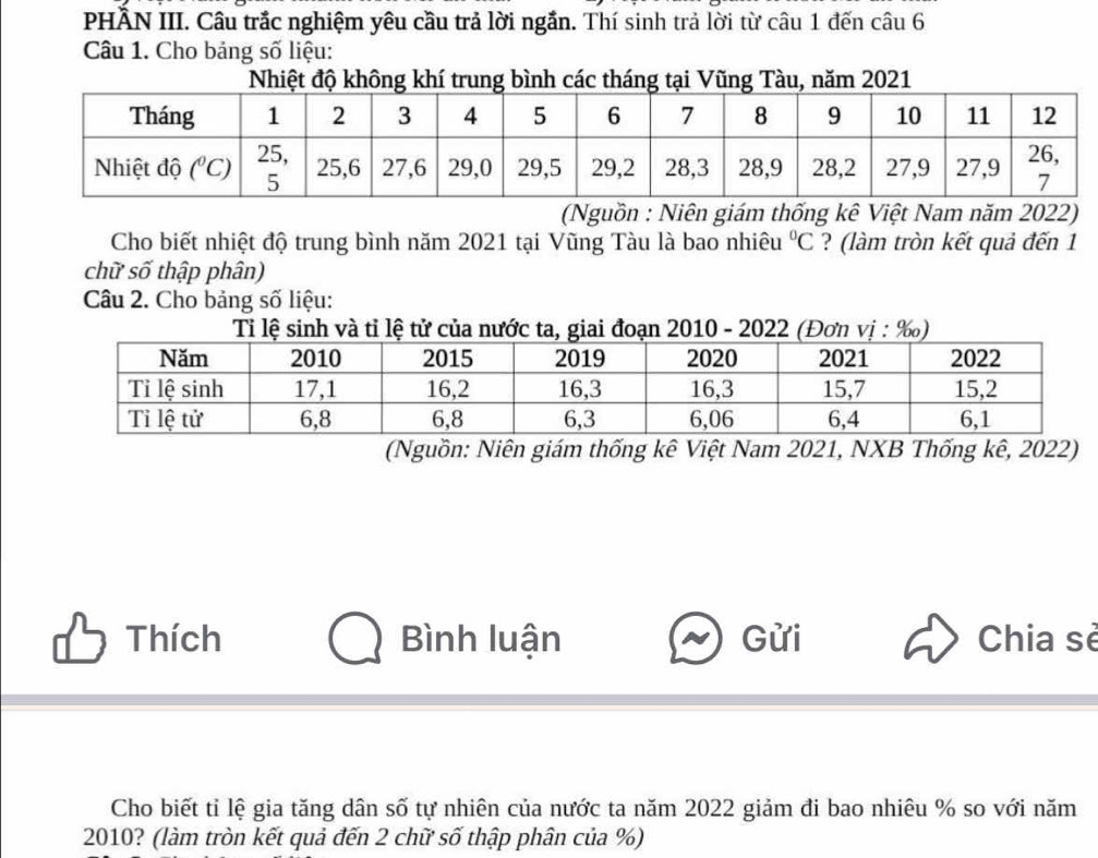 PHÂN III. Câu trắc nghiệm yêu cầu trả lời ngắn. Thí sinh trả lời từ câu 1 đến câu 6
Câu 1. Cho bảng số liệu:
Nhiệt độ không khí trung bình các tháng tại Vũng Tàu, năm 2021
(Nguồn : Niên giám thống kê Việt Nam năm 2022)
Cho biết nhiệt độ trung bình năm 2021 tại Vũng Tàu là bao nhiêu^0C ? (làm tròn kết quả đến 1
chữ số thập phân)
Câu 2. Cho bảng số liệu:
Ti lệvà tỉ lệ tử của nước ta, giai đo 2010 - 2022
(Nguồn: Niên giám thống kê Việt Nam 2021, NXB Thống kê, 2022)
Thích Bình luận Gửi Chia sè
Cho biết tỉ lệ gia tăng dân số tự nhiên của nước ta năm 2022 giảm đi bao nhiêu % so với năm
2010? (làm tròn kết quả đến 2 chữ số thập phân của %)