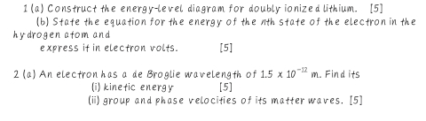 1 (a) Construct the energy-level diagram for doubly ionized lithium. [5] 
(b) State the equation for the energy of the nth state of the electron in the 
hy drogen atom and 
express if in electron volts. [5] 
2 (a) An electron has a de Broglie wavelength of 1.5* 10^(-12)m. Find its 
(i) kinetic energy [5] 
(ii) group and phase velocities of its matter waves. [5]