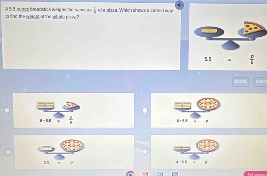 A 5.5 ounce breadstick weighs the same as  1/6  of a pizza. Which shows a correct way
to find the weight of the whole pizza?
CLEAR CHEC
6 × 5.5  p/6  6 • 5.5 = p
 
Exit session