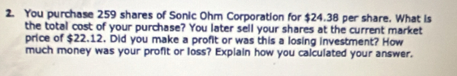 You purchase 259 shares of Sonic Ohm Corporation for $24.38 per share. What is 
the total cost of your purchase? You later sell your shares at the current market 
price of $22.12. Did you make a profit or was this a losing investment? How 
much money was your profit or loss? Explain how you calculated your answer.