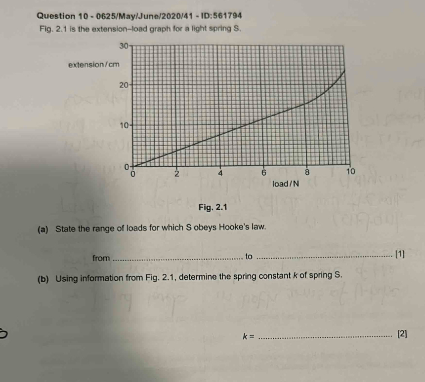0625/May/June/2020/41 - ID:561794 
Fig. 2.1 is the extension-load graph for a light spring S. 
exten 
Fig. 2.1 
(a) State the range of loads for which S obeys Hooke's law. 
from _to _[1] 
(b) Using information from Fig. 2.1, determine the spring constant k of spring S.
k= _ 
[2]