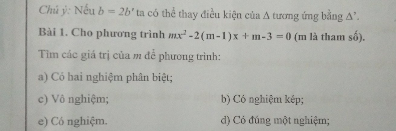 Chú ý: Nếu b=2b' ta có thể thay điều kiện của Δ tương ứng bằng Δ'.
Bài 1. Cho phương trình mx^2-2(m-1)x+m-3=0 (m là tham shat 0)
Tìm các giá trị của m để phương trình:
a) Có hai nghiệm phân biệt;
c) Vô nghiệm; b) Có nghiệm kép;
e) Có nghiệm. d) Có đúng một nghiệm;