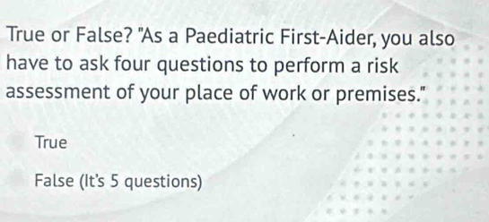 True or False? "As a Paediatric First-Aider, you also
have to ask four questions to perform a risk
assessment of your place of work or premises."
True
False (It's 5 questions)