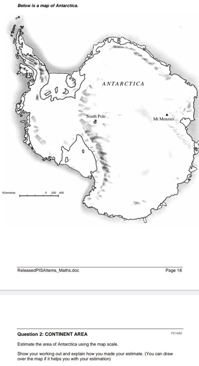 Below is a map of Antarctica. 
Kilometres 
ReleasedPISAltems_Maths.doc Page 18 
Question 2: CONTINENT AREA P01480 
Estimate the area of Antarctica using the map scale. 
Show your working out and explain how you made your estimate. (You can draw 
over the map if it helps you with your estimation)