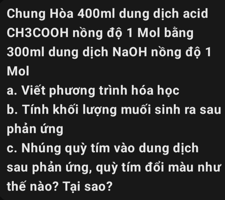 Chung Hòa 400ml dung dịch acid 
CH3COOH nồng độ 1 Mol bằng
300ml dung dịch NaOH nồng độ 1
Mol
a. Viết phương trình hóa học 
b. Tính khối lượng muối sinh ra sau 
phản ứng 
c. Nhúng quỳ tím vào dung dịch 
sau phản ứng, quỳ tím đổi màu như 
thế nào? Tại sao?