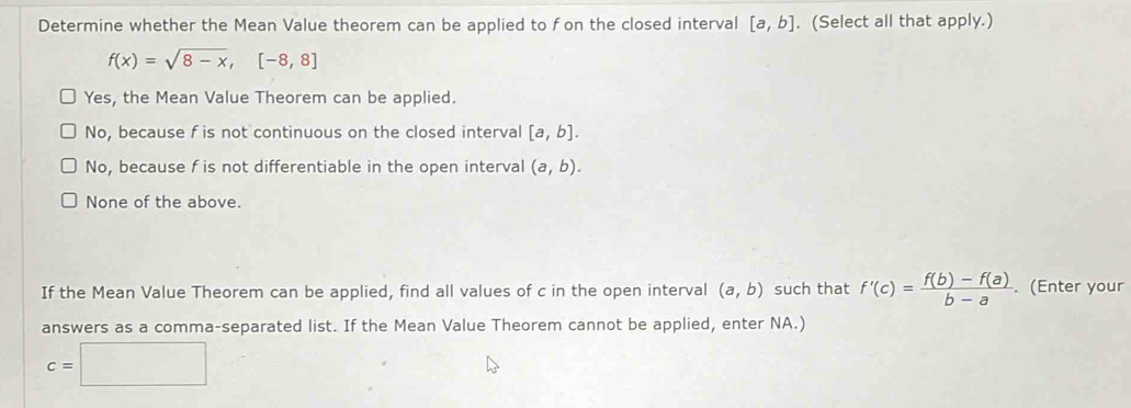 Determine whether the Mean Value theorem can be applied to fon the closed interval [a,b]. (Select all that apply.)
f(x)=sqrt(8-x), [-8,8]
Yes, the Mean Value Theorem can be applied.
No, because f is not continuous on the closed interval [a,b].
No, because f is not differentiable in the open interval (a,b).
None of the above.
If the Mean Value Theorem can be applied, find all values of c in the open interval (a,b) such that f'(c)= (f(b)-f(a))/b-a . (Enter your
answers as a comma-separated list. If the Mean Value Theorem cannot be applied, enter NA.)
c=□