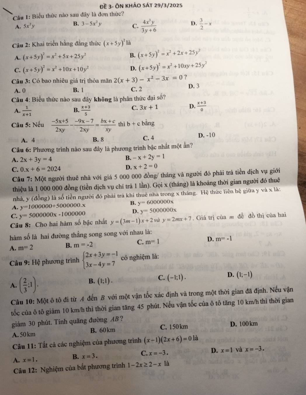 Đề 3- ÔN KHẢO SáT 29/3/2025
Câu 1: Biểu thức nào sau đây là đơn thức?
D.
A. 5x^2y B. 3-5x^2y C.  4x^3y/3y+6   3/2 -x
Câu 2: Khai triển hằng đẳng thức (x+5y)^2 là
A. (x+5y)^2=x^2+5x+25y^2 B. (x+5y)^2=x^2+2x+25y^2
C. (x+5y)^2=x^2+10x+10y^2 D. (x+5y)^2=x^2+10xy+25y^2
Câu 3: Có bao nhiêu giá trị thỏa mãn 2(x+3)-x^2-3x=0 ?
A. 0 B. 1 C. 2 D. 3
Câu 4: Biểu thức nào sau đây không là phân thức đại số?
B.
A.  1/x+1   (x+3)/5 
C. 3x+1 D.  (x+3)/0 
Câu 5: Nếu  (-5x+5)/2xy - (-9x-7)/2xy = (bx+c)/xy  thì b+c bằng
A. 4 B. 8 C. 4 D. -10
Câu 6: Phương trình nào sau đây là phương trình bậc nhất một ẩn?
A. 2x+3y=4
B. -x+2y=1
D.
C. 0.x+6=2024 x+2=0
Câu 7:Mhat Qt : người thuê nhà với giá 5 000 000 đồng/ tháng và người đó phải trả tiền dịch vụ giới
thiệu là 1 000 000 đồng (tiền dịch vụ chỉ trả 1 lần). Gọi x (tháng) là khoảng thời gian người đó thuê
nhà, y (đồng) là số tiền người đó phải trã khi thuê nhà trong x tháng. Hệ thức liên hệ giữa y va* 1a a
A. y=1000000+5000000.x
B. y=6000000x
C. y=5000000x-1000000
D. y=5000000x
Câu 8: Cho hai hàm số bậc nhất y=(3m-1)x+2 và y=2mx+7. Giá trị của m đề đồ thị của hai
hàm số là hai đường thắng song song với nhau là:
D. m=-1
A. m=2
B. m=-2
C. m=1
Câu 9: Hệ phương trình beginarrayl 2x+3y=-1 3x-4y=7endarray. có nghiệm là:
A. ( 2/3 ;1).
B. (1;1).
C. (-1;1).
D. (1;-1)
Câu 10: Một ô tô đi từ A đến B với một vận tốc xác định và trong một thời gian đã định. Nếu vận
tốc của ô tô giảm 10 km/h thì thời gian tăng 45 phút. Nếu vận tốc của ô tô tăng 10 km/h thì thời gian
giảm 30 phút. Tính quãng đường AB?
C. 150 km
A. 50 km B. 60km D. 100 km
Câu 11: Tất cả các nghiệm của phương trình (x-1)(2x+6)=0 là
C.
D.
B. x=3. x=-3. x=1 và
A. x=1. x=-3.
Câu 12: Nghiệm của bất phương trình 1-2x≥ 2-x là