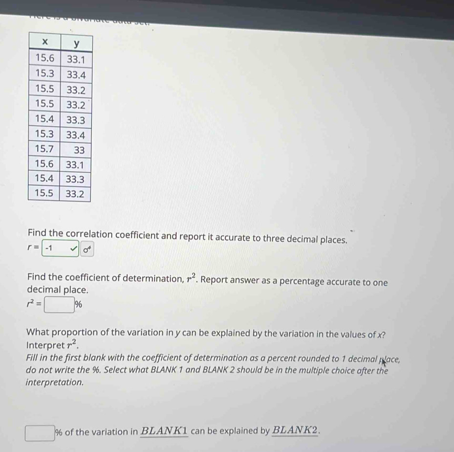 Find the correlation coefficient and report it accurate to three decimal places.
r=-1 sqrt(0^4)
Find the coefficient of determination, r^2. Report answer as a percentage accurate to one 
decimal place.
r^2=□ %
What proportion of the variation in y can be explained by the variation in the values of x? 
Interpret r^2. 
Fill in the first blank with the coefficient of determination as a percent rounded to 1 decimal place, 
do not write the %. Select what BLANK 1 and BLANK 2 should be in the multiple choice after the 
interpretation.
□ % of the variation in BLANK1 can be explained by BLANK2.