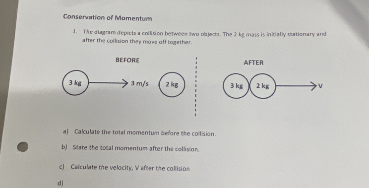 Conservation of Momentum 
1. The diagram depicts a collision between two objects. The 2 kg mass is initially stationary and 
after the collision they move off together. 
BEFORE AFTER
3 kg 3 m/s 2 kg 3 kg 2 kg V
a) Calculate the total momentum before the collision. 
b) State the total momentum after the collision. 
c) Calculate the velocity, V after the collision 
d)