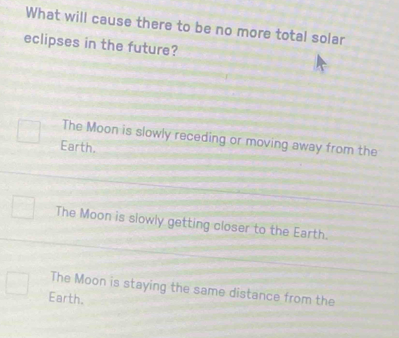 What will cause there to be no more total solar
eclipses in the future?
The Moon is slowly receding or moving away from the
Earth.
The Moon is slowly getting closer to the Earth.
The Moon is staying the same distance from the
Earth.