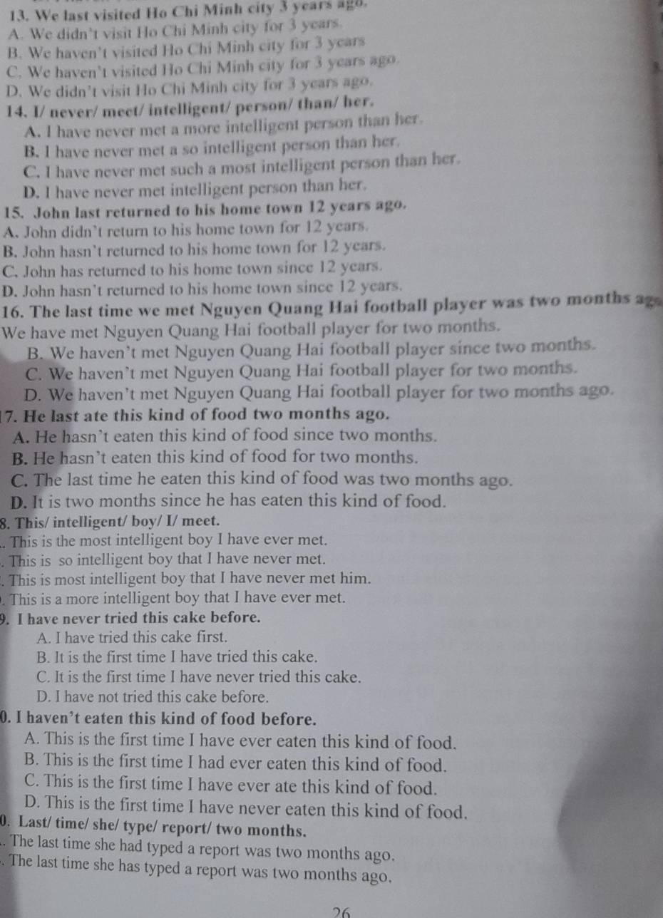 We last visited Ho Chi Minh city 3 years agd.
A. We didn’t visit Ho Chi Minh city for 3 years.
B. We haven't visited Ho Chi Minh city for 3 years
C. We haven't visited Ho Chi Minh city for 3 years ago.
D. We didn’t visit Ho Chi Minh city for 3 years ago.
14. I/ never/ meet/ intelligent/ person/ than/ her.
A. I have never met a more intelligent person than her.
B. I have never met a so intelligent person than her.
C. I have never met such a most intelligent person than her.
D. I have never met intelligent person than her.
15. John last returned to his home town 12 years ago.
A. John didn’t return to his home town for 12 years.
B. John hasn’t returned to his home town for 12 years.
C. John has returned to his home town since 12 years.
D. John hasn't returned to his home town since 12 years.
16. The last time we met Nguyen Quang Hai football player was two months ag
We have met Nguyen Quang Hai football player for two months.
B. We haven’t met Nguyen Quang Hai football player since two months.
C. We haven’t met Nguyen Quang Hai football player for two months.
D. We haven’t met Nguyen Quang Hai football player for two months ago.
7. He last ate this kind of food two months ago.
A. He hasn’t eaten this kind of food since two months.
B. He hasn’t eaten this kind of food for two months.
C. The last time he eaten this kind of food was two months ago.
D. It is two months since he has eaten this kind of food.
8. This/ intelligent/ boy/ I/ meet.
. This is the most intelligent boy I have ever met.
. This is so intelligent boy that I have never met.
. This is most intelligent boy that I have never met him.
. This is a more intelligent boy that I have ever met.
9. I have never tried this cake before.
A. I have tried this cake first.
B. It is the first time I have tried this cake.
C. It is the first time I have never tried this cake.
D. I have not tried this cake before.
0. I haven’t eaten this kind of food before.
A. This is the first time I have ever eaten this kind of food.
B. This is the first time I had ever eaten this kind of food.
C. This is the first time I have ever ate this kind of food.
D. This is the first time I have never eaten this kind of food.
0. Last/ time/ she/ type/ report/ two months.
. The last time she had typed a report was two months ago.
. The last time she has typed a report was two months ago.
26