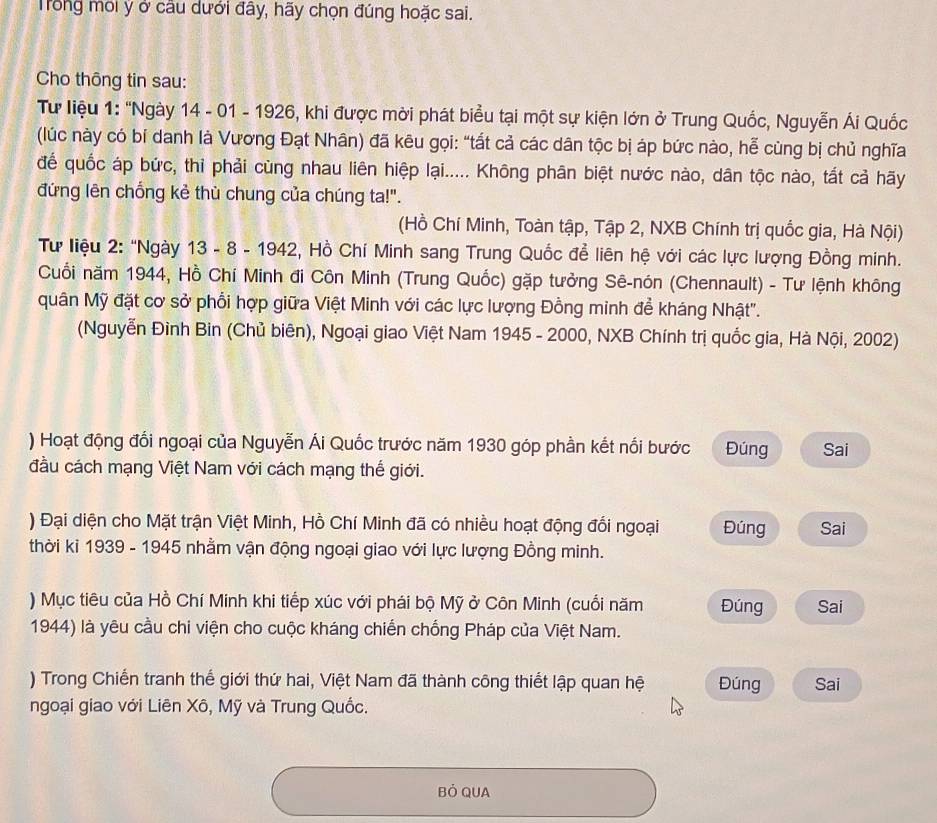 Trong môi ý ở cầu dưới đây, hãy chọn đúng hoặc sai.
Cho thông tin sau:
Tư liệu 1: “Ngày 14 - 01 - 1926, khi được mời phát biểu tại một sự kiện lớn ở Trung Quốc, Nguyễn Ái Quốc
(lúc này có bí danh là Vương Đạt Nhân) đã kêu gọi: “tất cả các dân tộc bị áp bức nào, hễ cùng bị chủ nghĩa
để quốc áp bức, thỉ phải cùng nhau liên hiệp lại..... Không phân biệt nước nào, dân tộc nào, tắt cả hãy
đứng lên chống kẻ thù chung của chúng ta!".
(Hồ Chí Minh, Toàn tập, Tập 2, NXB Chính trị quốc gia, Hà Nội)
Tư liệu 2: "Ngày 13 - 8 - 1942, Hồ Chí Minh sang Trung Quốc để liên hệ với các lực lượng Đồng minh.
Cuối năm 1944, Hồ Chí Minh đi Côn Minh (Trung Quốc) gặp tưởng Sê-nón (Chennault) - Tư lệnh không
quân Mỹ đặt cơ sở phổi hợp giữa Việt Minh với các lực lượng Đồng minh đề kháng Nhật".
(Nguyễn Đình Bin (Chủ biên), Ngoại giao Việt Nam 1945 - 2000, NXB Chính trị quốc gia, Hà Nội, 2002)
) Hoạt động đổi ngoại của Nguyễn Ái Quốc trước năm 1930 góp phần kết nổi bước Đúng Sai
đầu cách mạng Việt Nam với cách mạng thế giới.
) Đại diện cho Mặt trận Việt Minh, Hồ Chí Minh đã có nhiều hoạt động đối ngoại Đúng Sai
thời ki 1939 - 1945 nhằm vận động ngoại giao với lực lượng Đồng minh.
) Mục tiêu của Hồ Chí Minh khi tiếp xúc với phái bộ Mỹ ở Côn Minh (cuối năm Đúng Sai
1944) là yêu cầu chi viện cho cuộc kháng chiến chống Pháp của Việt Nam.
) Trong Chiến tranh thế giới thứ hai, Việt Nam đã thành công thiết lập quan hệ Đúng Sai
ngoại giao với Liên Xô, Mỹ và Trung Quốc.
Bỏ QUA