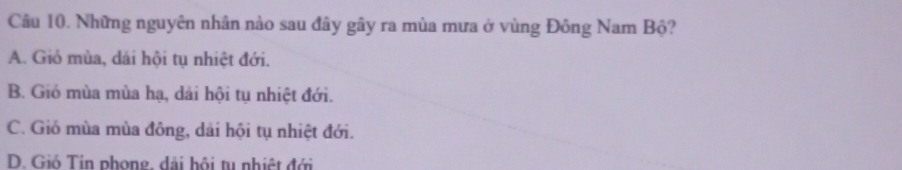 Những nguyên nhân nào sau đây gây ra mùa mưa ở vùng Đông Nam Bộ?
A. Gió mùa, dái hội tụ nhiệt đới.
B. Gió mùa mùa hạ, dải hội tụ nhiệt đới.
C. Gió mùa mùa đông, dài hội tụ nhiệt đới.
D. Gió Tin phong, dãi hội tu nhiệt đới