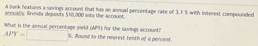 A bank features a savings account that has an annual percentage rate of 3.1 % with interest compounded 
annually. Brenda deposits $10,000 into the account. 
What is the annual percentage yield (APY) for the savings account?
APY=□ %. Round to the nearest tenth of a percent.