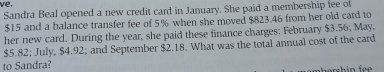 ve, 
Sandra Beal opened a new credit card in January. She paid a membership fee of
$15 and a balance transfer fee of 5% when she moved $823.46 from her old card to 
her new card. During the year, she paid these finance charges: February $3.56; May,
$5.82; July, $4.92; and September $2.18. What was the total annual cost of the card 
to Sandra? 
hersh in fe .