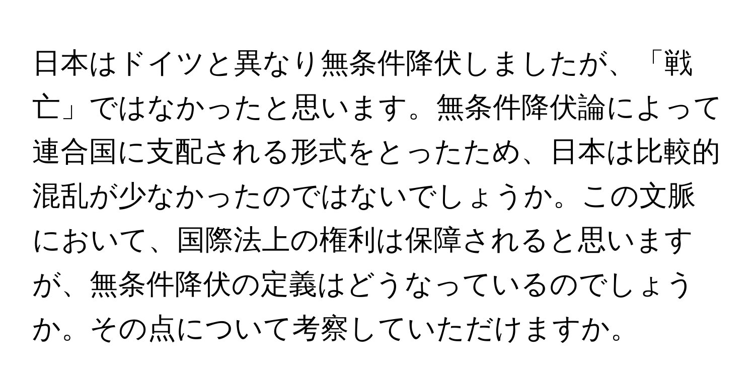 日本はドイツと異なり無条件降伏しましたが、「戦亡」ではなかったと思います。無条件降伏論によって連合国に支配される形式をとったため、日本は比較的混乱が少なかったのではないでしょうか。この文脈において、国際法上の権利は保障されると思いますが、無条件降伏の定義はどうなっているのでしょうか。その点について考察していただけますか。