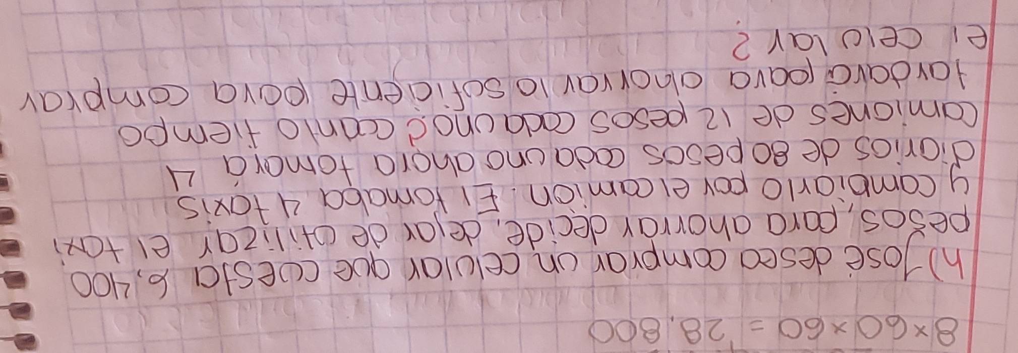 8* 60* 60=28.800
h) lose desed comprar on celular que cesta 6, 400
pesos, para ahorrar decide, delar de ofilizar e taxi 
y combiarlo pov elcamion. EI Yomaba 4 taxis 
diarios de gopesos coda uno ahora tomara 4
Camiones de 12 pesos codaunod ccanto fiempo 
Hardara pava ahnorvay 1o soficiente pova comprav 
ei celolar?