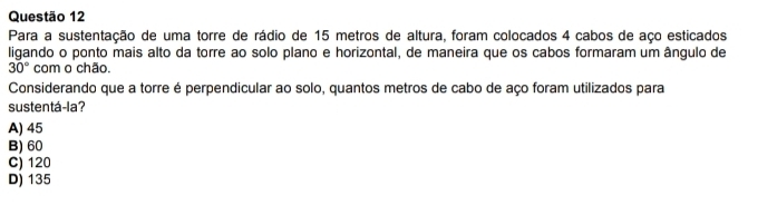 Para a sustentação de uma torre de rádio de 15 metros de altura, foram colocados 4 cabos de aço esticados
ligando o ponto mais alto da torre ao solo plano e horizontal, de maneira que os cabos formaram um ângulo de
30° com o chão.
Considerando que a torre é perpendicular ao solo, quantos metros de cabo de aço foram utilizados para
sustentá-la?
A) 45
B) 60
C) 120
D) 135