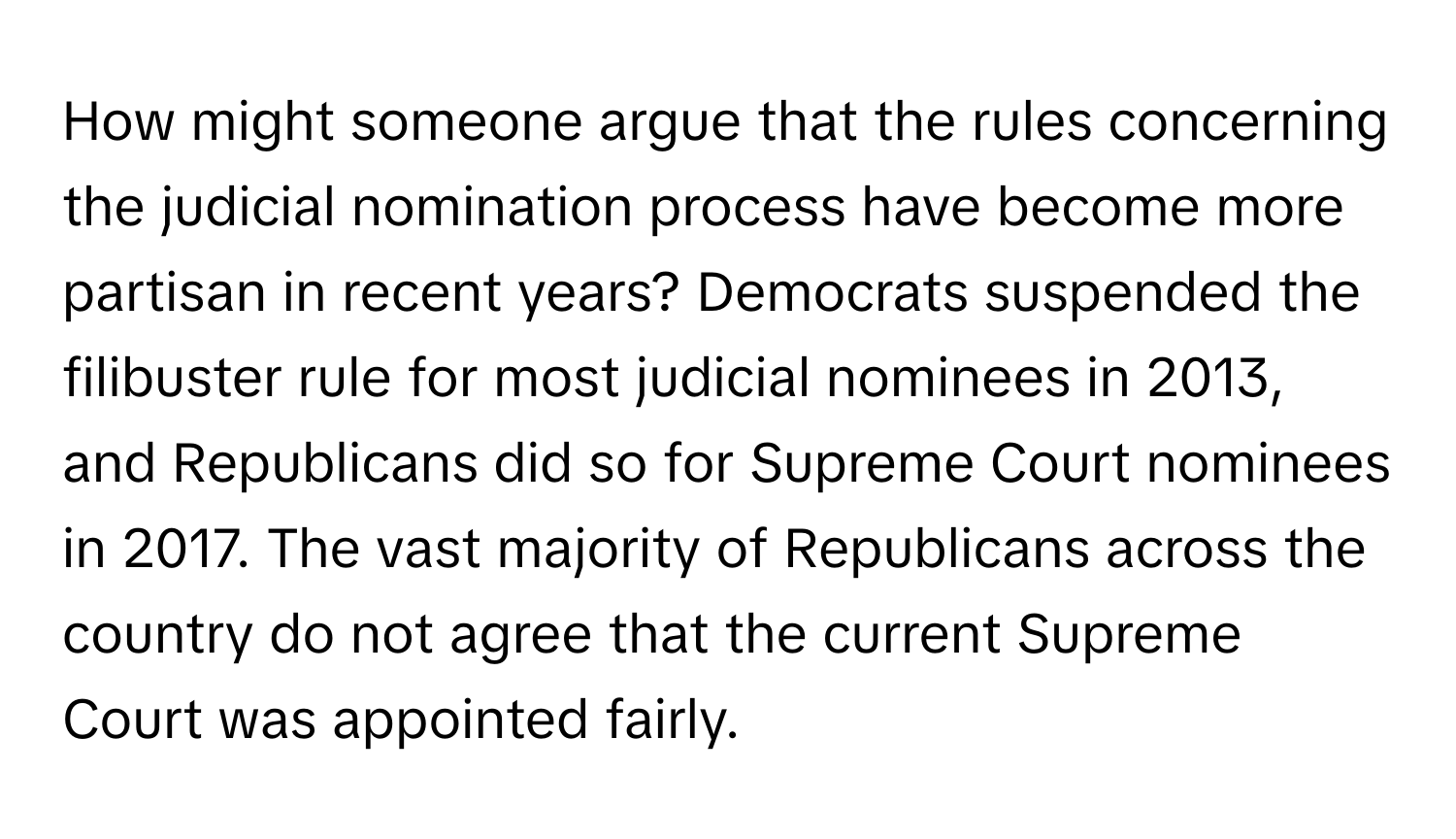 How might someone argue that the rules concerning the judicial nomination process have become more partisan in recent years? Democrats suspended the filibuster rule for most judicial nominees in 2013, and Republicans did so for Supreme Court nominees in 2017. The vast majority of Republicans across the country do not agree that the current Supreme Court was appointed fairly.