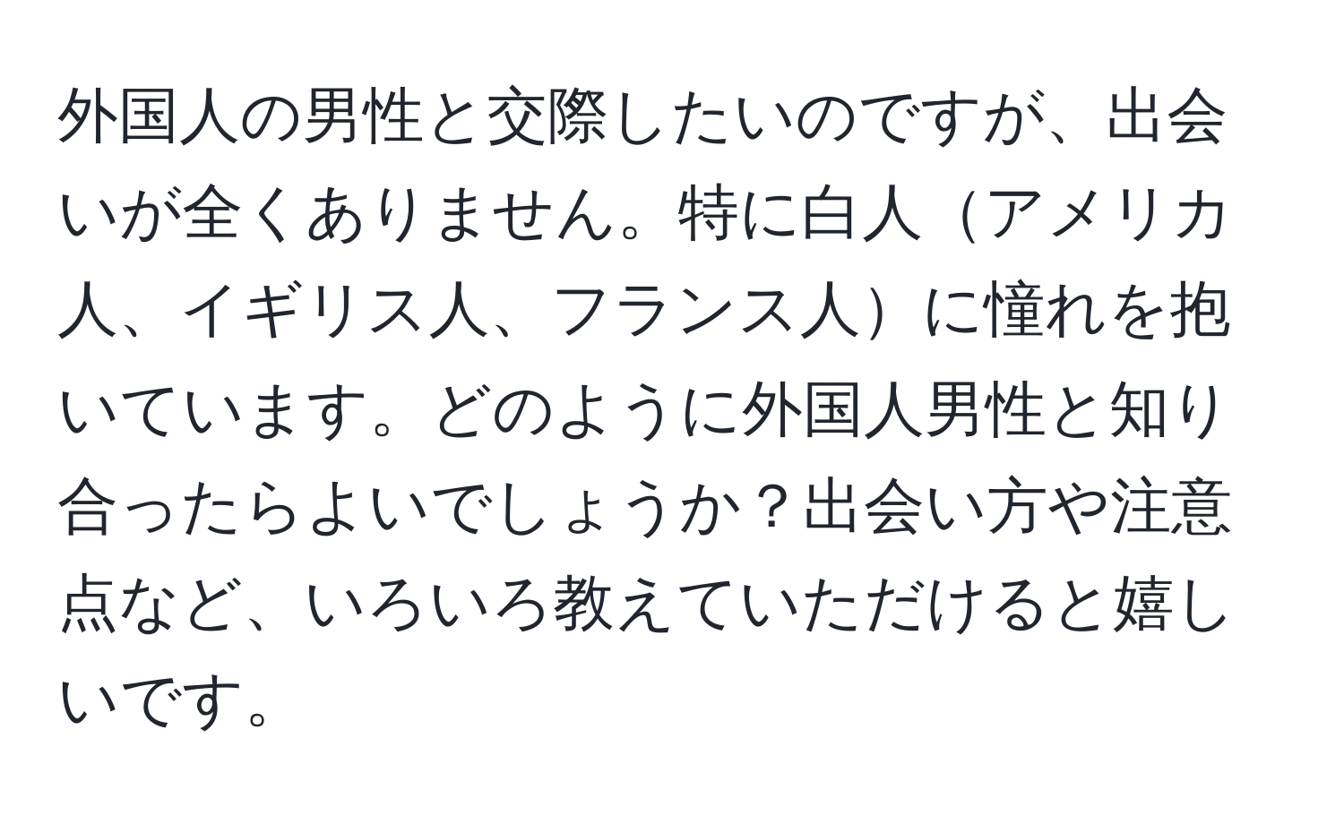 外国人の男性と交際したいのですが、出会いが全くありません。特に白人アメリカ人、イギリス人、フランス人に憧れを抱いています。どのように外国人男性と知り合ったらよいでしょうか？出会い方や注意点など、いろいろ教えていただけると嬉しいです。