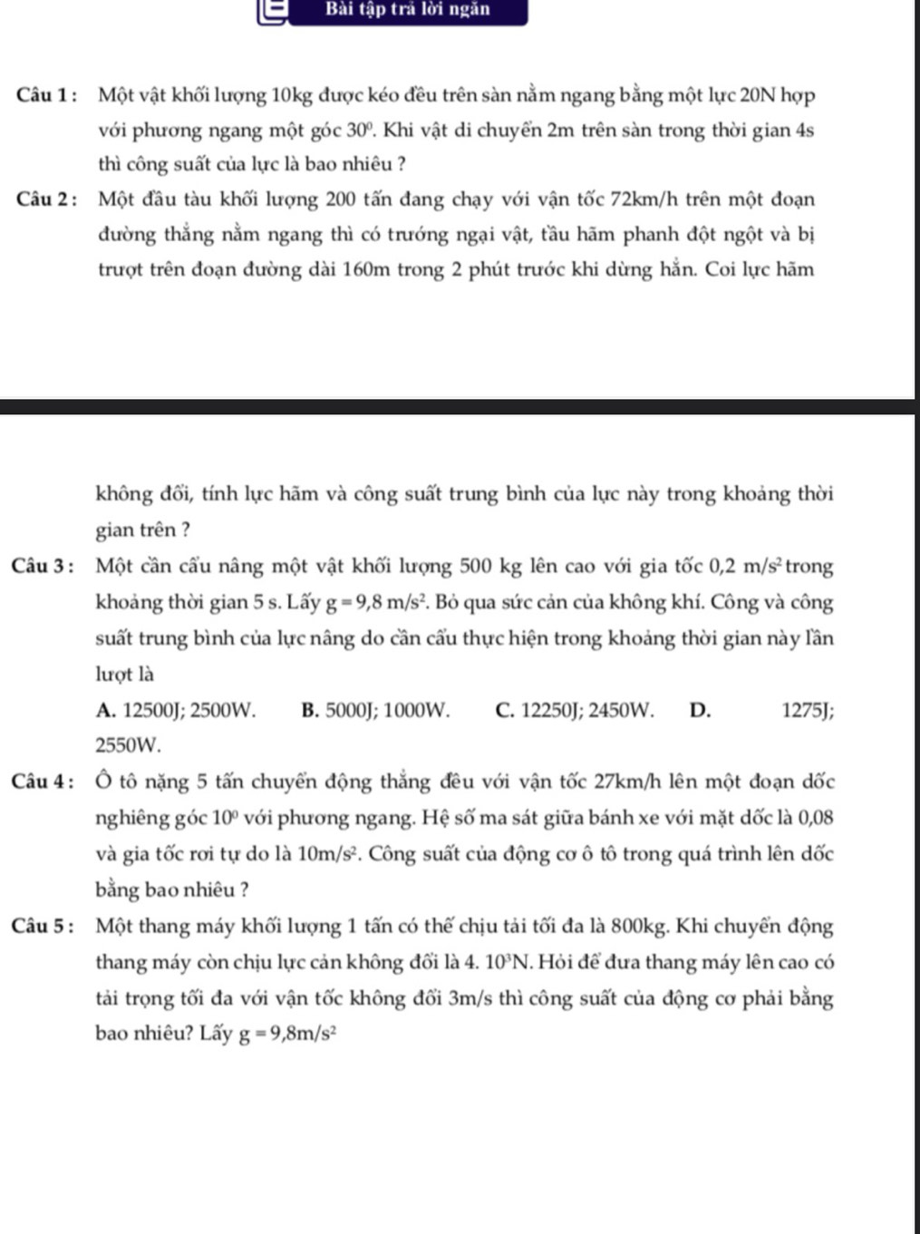Bài tập trả lời ngăn
Câu 1 : Một vật khối lượng 10kg được kéo đều trên sàn nằm ngang bằng một lực 20N hợp
với phương ngang một góc 30° 2. Khi vật di chuyển 2m trên sàn trong thời gian 4s
thì công suất của lực là bao nhiêu ?
Câu 2: Một đầu tàu khối lượng 200 tấn đang chạy với vận tốc 72km/h trên một đoạn
đường thẳng nằm ngang thì có trướng ngại vật, tầu hãm phanh đột ngột và bị
trượt trên đoạn đường dài 160m trong 2 phút trước khi dừng hẳn. Coi lực hãm
không đổi, tính lực hãm và công suất trung bình của lực này trong khoảng thời
gian trên ?
Câu 3 : Một cần cầu nâng một vật khối lượng 500 kg lên cao với gia tốc 0,2m/s^2 trong
khoảng thời gian 5 s. Lấy g=9,8m/s^2. Bỏ qua sức cản của không khí. Công và công
suất trung bình của lực nâng do cần cấu thực hiện trong khoảng thời gian này lần
lượt là
A. 12500J; 2500W. B. 5000J; 1000W. C. 12250J; 2450W. D. 1275J;
2550W.
Câu 4: Ô tô nặng 5 tấn chuyển động thẳng đều với vận tốc 27km/h lên một đoạn dốc
nghiêng góc 10° với phương ngang. Hệ số ma sát giữa bánh xe với mặt dốc là 0,08
và gia tốc rơi tự do là 10m/s^2. Công suất của động cơ ô tô trong quá trình lên dốc
bằng bao nhiêu ?
Câu 5 : Một thang máy khối lượng 1 tấn có thế chịu tải tối đa là 800kg. Khi chuyển động
thang máy còn chịu lực cản không đối là 4. 10^3N. Hỏi để đưa thang máy lên cao có
tải trọng tối đa với vận tốc không đối 3m/s thì công suất của động cơ phải bằng
bao nhiêu? Lấy g=9,8m/s^2