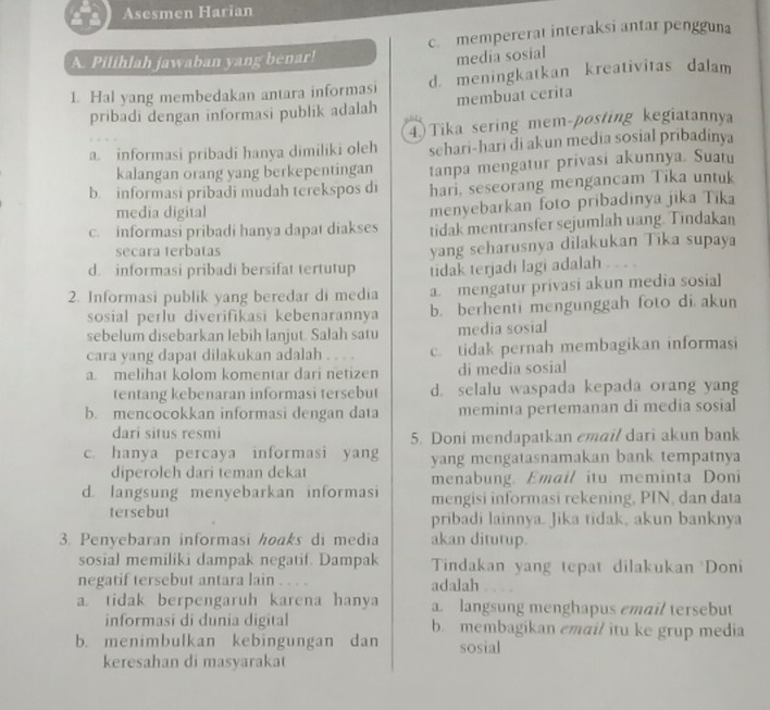 Asesmen Harian
A. Pilihlah jawaban yang benar! c. mempererat interaksi antar pengguna
media sosial
1 Hal yang membedakan antara informasi d meningkatkan kreativitas dalam
pribadi dengan informasi publik adalah membuat cerita
4 Tika sering mem-posting kegiatannya
a. informasi pribadi hanya dimiliki oleh sehari-hari di akun media sosial pribadinya
kalangan orang yang berkepentingan tanpa mengatur privasi akunnya. Suatu
b. informasi pribadi mudah terekspos di hari, seseorang mengancam Tika untuk
media digital menyebarkan foto pribadinya jika Tika
c. informasi pribadi hanya dapat diakses tidak mentransfer sejumlah uang. Tindakan
secara terbatas
d. informasi pribadi bersifat tertutup yang seharusnya dilakukan Tika supaya
tidak terjadi lagi adalah
2. Informasi publik yang beredar di media a. mengatur privasi akun media sosial
sosial perlu diverifikasi kebenarannya b. berhenti mengunggah foto di akun
sebelum disebarkan lebih lanjut. Salah satu media sosial
cara yang dapat dilakukan adalah c. tidak pernah membagikan informasi
a melihat kolom komentar dari netizen di media sosial
tentang kebenaran informasi tersebut d. selalu waspada kepada orang yang
b. mencocokkan informasi dengan data meminta pertemanan di media sosial
dari situs resmi 5. Doni mendapatkan email dari akun bank
c. hanya percaya informasi yang yang mengatasnamakan bank tempatnya
diperoleh dari teman dekat menabung. Email itu meminta Doni
d. langsung menyebarkan informasi mengisi informasi rekening, PIN, dan data
tersebut pribadi lainnya. Jika tidak, akun banknya
3. Penyebaran informasi hoaks di media akan ditutup.
sosial memiliki dampak negatif. Dampak Tindakan yang tepat dilakukan Doni
negatif tersebut antara lain . . . . adalah
a tidak berpengaruh karena hanya a. langsung menghapus email tersebut
informasi di dunia digital b. membagikan email itu ke grup media
b. menimbulkan kebingungan dan sosial
keresahan di masyaraka