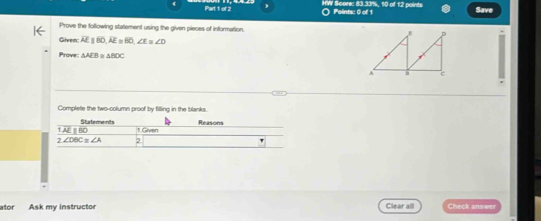 HW Score: 83.33%, 10 of 12 points
< Part 1 of 2 Points: 0 of 1 Save
Prove the following statement using the given pieces of information. 
Given:  overline AE||overline BD,overline AE≌ overline BD,∠ E≌ ∠ D
Prove: △ AEB≌ △ BDC
Complete the two-column proof by filling in the blanks.
ator Ask my instructor Clear all Check answer