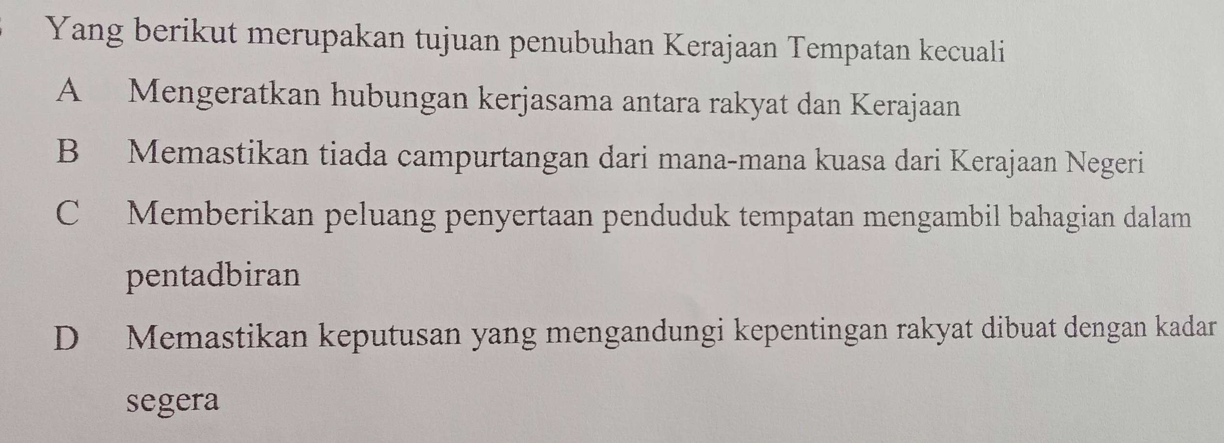 Yang berikut merupakan tujuan penubuhan Kerajaan Tempatan kecuali
A Mengeratkan hubungan kerjasama antara rakyat dan Kerajaan
B Memastikan tiada campurtangan dari mana-mana kuasa dari Kerajaan Negeri
C Memberikan peluang penyertaan penduduk tempatan mengambil bahagian dalam
pentadbiran
D Memastikan keputusan yang mengandungi kepentingan rakyat dibuat dengan kadar
segera