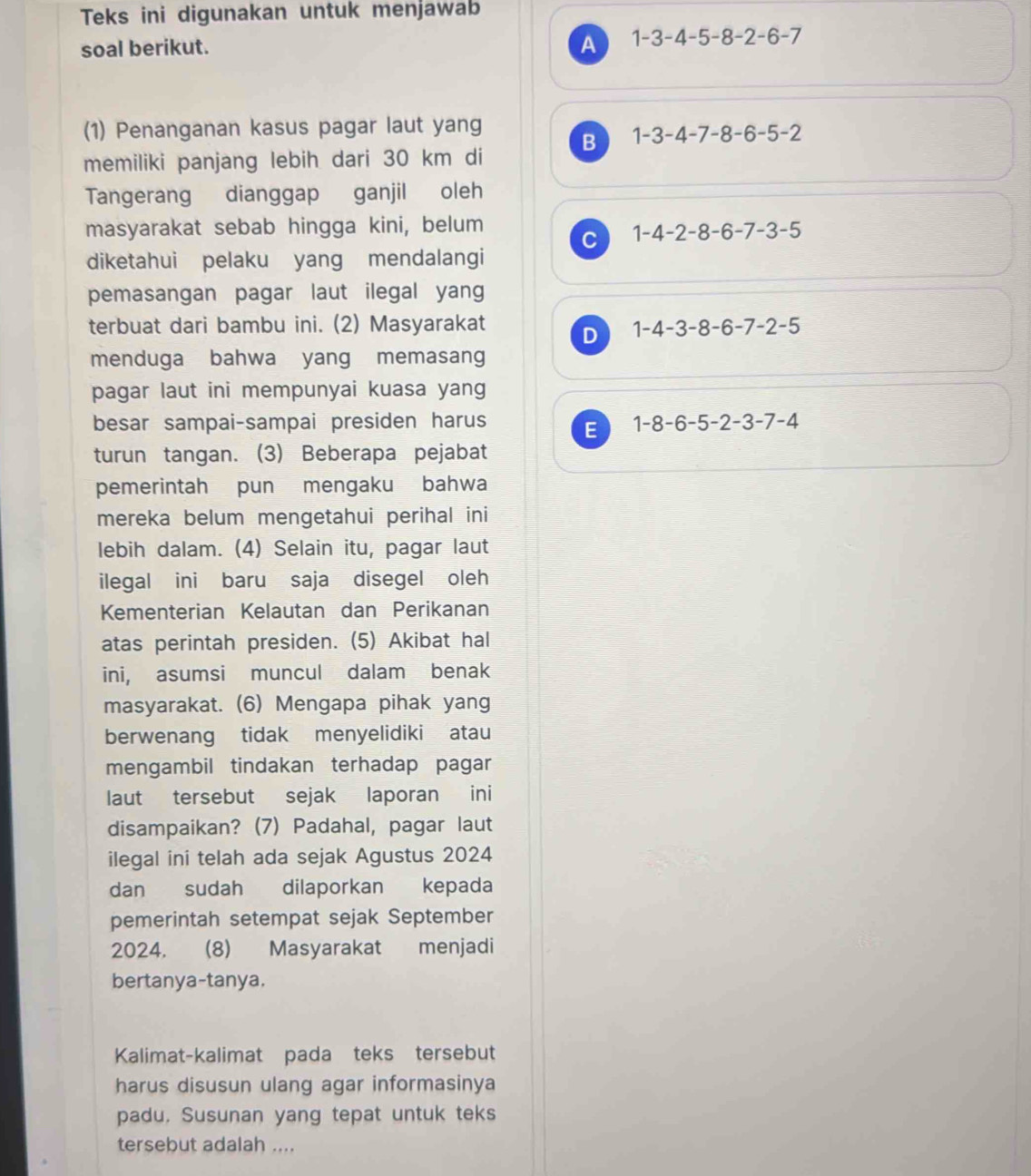 Teks ini digunakan untuk menjawab
soal berikut. A 1-3-4-5-8-2-6-7
(1) Penanganan kasus pagar laut yang
memiliki panjang lebih dari 30 km di B 1-3-4-7-8-6-5-2
Tangerang dianggap ganjil oleh
masyarakat sebab hingga kini, belum
C 1-4-2-8-6-7-3-5
diketahui pelaku yang mendalangi
pemasangan pagar laut ilegal yan
terbuat dari bambu ini. (2) Masyarakat D 1-4-3-8-6-7-2-5
menduga bahwa yang memasang
pagar laut ini mempunyai kuasa yang
besar sampai-sampai presiden harus 1-8-6-5-2-3-7-4
E
turun tangan. (3) Beberapa pejabat
pemerintah pun mengaku bahwa
mereka belum mengetahui perihal ini
lebih dalam. (4) Selain itu, pagar laut
ilegal ini baru saja disegel oleh
Kementerian Kelautan dan Perikanan
atas perintah presiden. (5) Akibat hal
ini, asumsi muncul dalam benak
masyarakat. (6) Mengapa pihak yang
berwenang tidak menyelidiki atau
mengambil tindakan terhadap pagar
laut tersebut sejak laporan ini
disampaikan? (7) Padahal, pagar laut
ilegal ini telah ada sejak Agustus 2024
dan sudah dilaporkan kepada
pemerintah setempat sejak September
2024. (8) Masyarakat menjadi
bertanya-tanya.
Kalimat-kalimat pada teks tersebut
harus disusun ulang agar informasinya
padu. Susunan yang tepat untuk teks
tersebut adalah ....