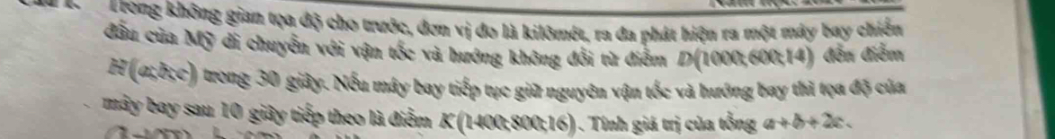 Trong không gian tọa độ cho trước, đơn vị đo là kilômét, ra đa phát hiện ra một máy bay chiến 
đầu của Mỹ đi chuyễn với vận tốc và hướng không đổi từ điểm D(1000, 600; 14) đến điễm 
H (α; δ;c) trong 30 giây. Nếu máy bay tiếp tục giữ nguyên vận tốc và hướng bay thì tọa độ của 
mây bay sau 10 giây tiếp theo là điểm K (1400; 800; 16) . Tính giá trị của tổng a+b+2c