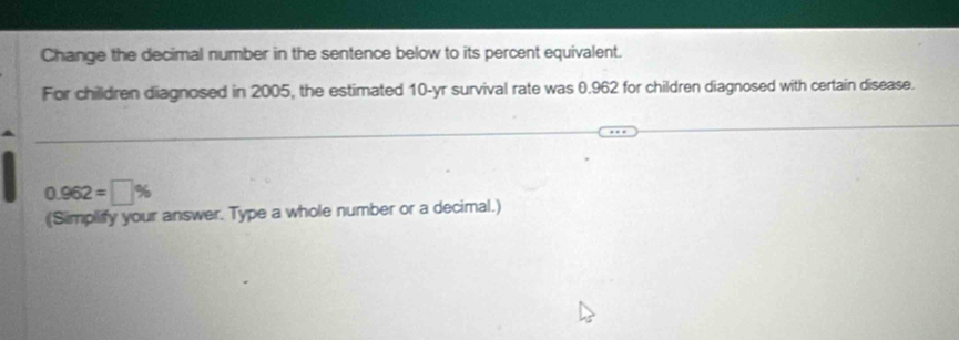 Change the decimal number in the sentence below to its percent equivalent. 
For chilldren diagnosed in 2005, the estimated 10-yr survival rate was 0.962 for children diagnosed with certain disease.
0.962=□ %
(Simplify your answer. Type a whole number or a decimal.)