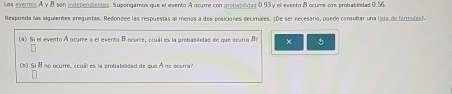 Los eventos A y B son indepondientes. Suporgamos que el evento A ocurre con probabilides 0.93y el evento B ocume con probabilidad 0.56
Responda las siguientes preguntas. Redondee las respuestas al meños a dos posiciones decimales. (De ser necesario, puede consultar una lista de fárulta). 
(4) Si el evento A ocure o el evento B ocurre, ocuál es la probabilidad de que ocurra B? × 。 
(*) Si 8 no ocurre, ¿cuál es la probabilidad de que A no ocarra?