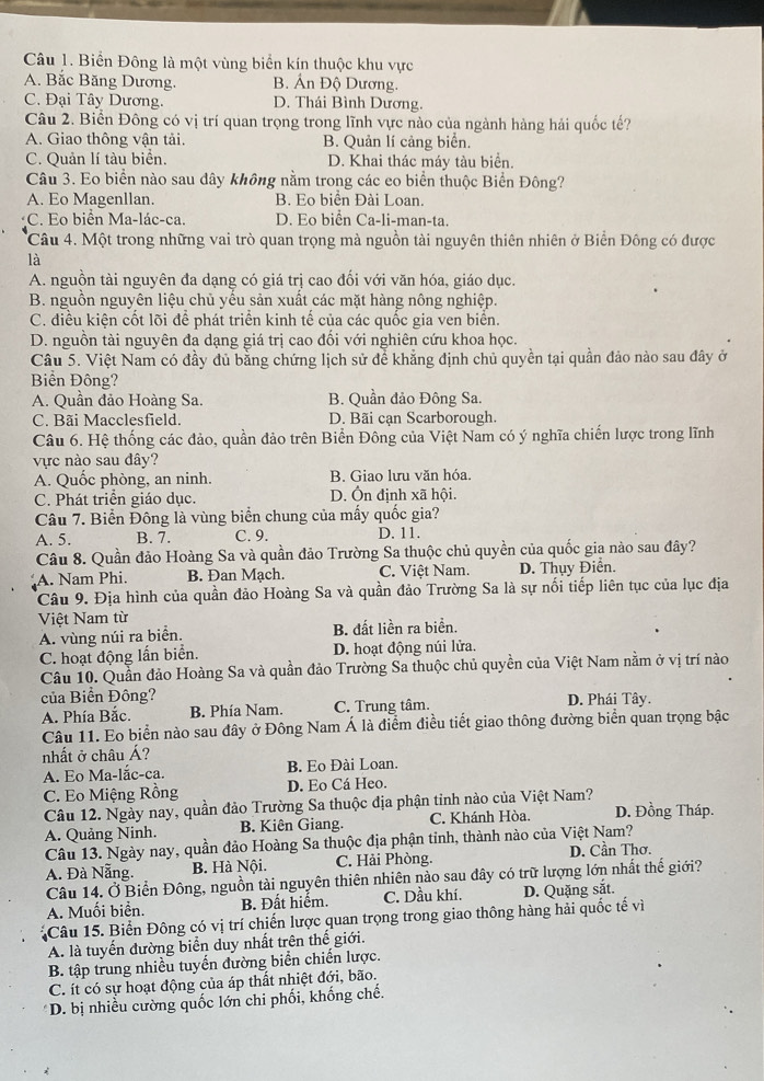 Biển Đông là một vùng biển kín thuộc khu vực
A. Bắc Băng Dương. B. Án Độ Dương.
C. Đại Tây Dương. D. Thái Bình Dương.
Câu 2. Biển Đông có vị trí quan trọng trong lĩnh vực nào của ngành hàng hải quốc tế?
A. Giao thông vận tải. B. Quản lí cảng biển.
C. Quản lí tàu biển. D. Khai thác máy tàu biển.
Câu 3. Eo biển nào sau dây không nằm trong các eo biển thuộc Biển Đông?
A. Eo Magenllan. B. Eo biển Đài Loan.
C. Eo biển Ma-lác-ca. D. Eo biển Ca-li-man-ta.
Câu 4. Một trong những vai trò quan trọng mà nguồn tài nguyên thiên nhiên ở Biển Đông có được
là
A. nguồn tài nguyên đa dạng có giá trị cao đối với văn hóa, giáo dục.
B. nguồn nguyên liệu chủ yếu sản xuất các mặt hàng nông nghiệp.
C. điều kiện cốt lõi để phát triển kinh tế của các quốc gia ven biển.
D. nguồn tài nguyên đa dạng giá trị cao đối với nghiên cứu khoa học.
Câu 5. Việt Nam có đầy đủ bằng chứng lịch sử để khẳng định chủ quyền tại quần đảo nào sau đây ở
Biển Đông?
A. Quần đảo Hoàng Sa. B. Quần đảo Đông Sa.
C. Bãi Macclesfield. D. Bãi cạn Scarborough.
Câu 6. Hệ thống các đảo, quần đảo trên Biển Đông của Việt Nam có ý nghĩa chiến lược trong lĩnh
vực nào sau đây?
A. Quốc phòng, an ninh. B. Giao lưu văn hóa.
C. Phát triển giáo dục. D. Ôn định xã hội.
Câu 7. Biển Đông là vùng biển chung của mấy quốc gia?
A. 5. B. 7. C. 9. D. 11.
Câu 8. Quần đảo Hoàng Sa và quần đảo Trường Sa thuộc chủ quyền của quốc gia nào sau đây?
A. Nam Phi. B. Đan Mạch. C. Việt Nam. D. Thụy Điển.
Câu 9. Địa hình của quần đảo Hoàng Sa và quần đảo Trường Sa là sự nổi tiếp liên tục của lục địa
Việt Nam từ
A. vùng núi ra biển. B. đất liền ra biển.
C. hoạt động lấn biển. D. hoạt động núi lửa.
Câu 10. Quần đảo Hoàng Sa và quần đảo Trường Sa thuộc chủ quyền của Việt Nam nằm ở vị trí nào
của Biển Đông? D. Phái Tây.
A. Phía Bắc. B. Phía Nam. C. Trung tâm.
Câu 11. Eo biển nào sau đây ở Đông Nam Á là điểm điều tiết giao thông đường biển quan trọng bậc
nhất ở châu Á?
A. Eo Ma-lắc-ca. B. Eo Đài Loan.
C. Eo Miệng Rồng D. Eo Cá Heo.
Câu 12. Ngày nay, quần đảo Trường Sa thuộc địa phận tinh nào của Việt Nam? D. Đồng Tháp.
A. Quảng Ninh. B. Kiên Giang. C. Khánh Hòa.
Câu 13. Ngày nay, quần đảo Hoàng Sa thuộc địa phận tinh, thành nào của Việt Nam?
A. Đà Nẵng. B. Hà Nội. C. Hải Phòng. D. Cần Thơ.
Câu 14. Ở Biển Đông, nguồn tài nguyên thiên nhiên nào sau đây có trữ lượng lớn nhất thế giới?
A. Muối biển. B. Đất hiểm. C. Dầu khí. D. Quặng sắt.
Câu 15. Biển Đông có vị trí chiến lược quan trọng trong giao thông hàng hải quốc tế vì
A. là tuyến đường biển duy nhất trên thế giới.
B. tập trung nhiều tuyến đường biển chiến lược.
C. ít có sự hoạt động của áp thất nhiệt đới, bão.
* D. bị nhiều cường quốc lớn chi phối, khống chế.