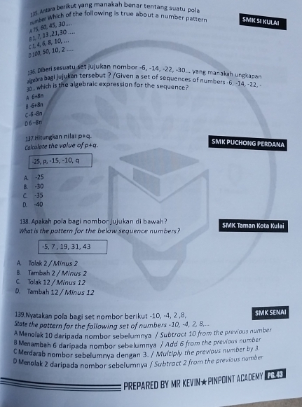 Amara berikut yang manakah benar tentang suatu pola
A 75, 60, 45, 30…… number Which of the following is true about a number pattern SMK SI KULAI
() 100, 50, 10, 2.... C 1, 4, 6, 8, 10, … 8 1, 7, 13 , 21, 30 ….
135. Diberi sesuaty set jujukan nombor -6, -14, -22, -30... yang manakah ungkapan
algebra bagi jujukan tersebut ? /Given a set of sequences of numbers -6, -14, -22.
10.. which is the algebraic expression for the sequence?
A 6+8n
A 6+8n
C 6-8n
6-8x
137.Hitungkan nilai p+q.
Calculate the value of p+q
SMK PUCHONG PERDANA
-25, p, -15, -10, q
A. -25
B. -30
C. -35
D. -40
138. Apakah pola bagi nombor jujukan di bawah? SMK Taman Kota Kulai
What is the pattern for the below sequence numbers?
-5, 7 , 19, 31, 43
A. Tolak 2 / Minus 2
B. Tambah 2 / Minus 2
C. Tolak 12 / Minus 12
D. Tambah 12 / Minus 12
139.Nyatakan pola bagi set nombor berikut -10, -4, 2 , 8,
State the pattern for the following set of numbers -10, -4, 2, 8,... SMK SENAI
A Menolak 10 daripada nombor sebelumnya / Subtract 10 from the previous number
B Menambah 6 daripada nombor sebelumnya / Add 6 from the previous number
CMerdarab nombor sebelumnya dengan 3. / Multiply the previous number by 3.
D Menolak 2 daripada nombor sebelumnya / Subtract 2 from the previous number
PREPARED BY MR KEVIN★PINPOINT ACADEMY PG. 43