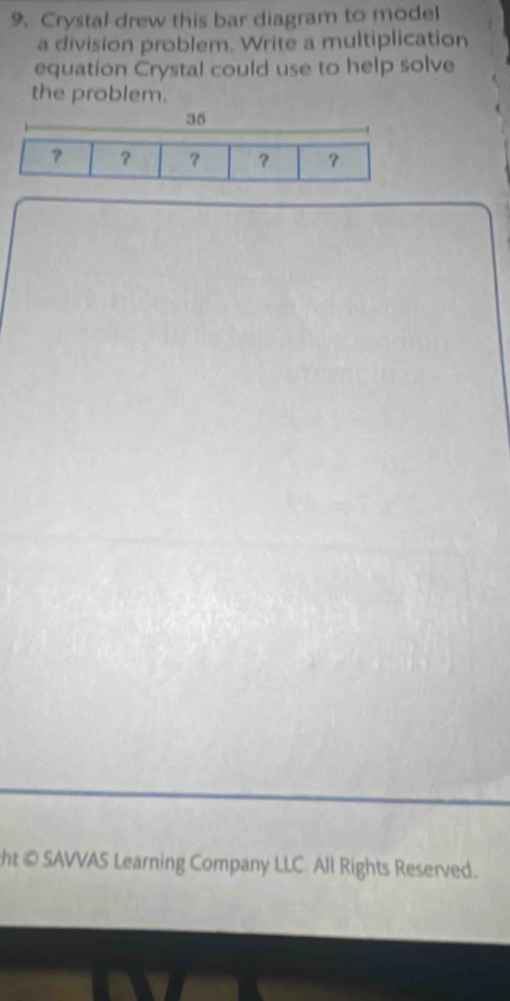 Crystal drew this bar diagram to model 
a division problem. Write a multiplication 
equation Crystal could use to help solve 
the problem. 
ht © SAVVAS Learning Company LLC. All Rights Reserved.