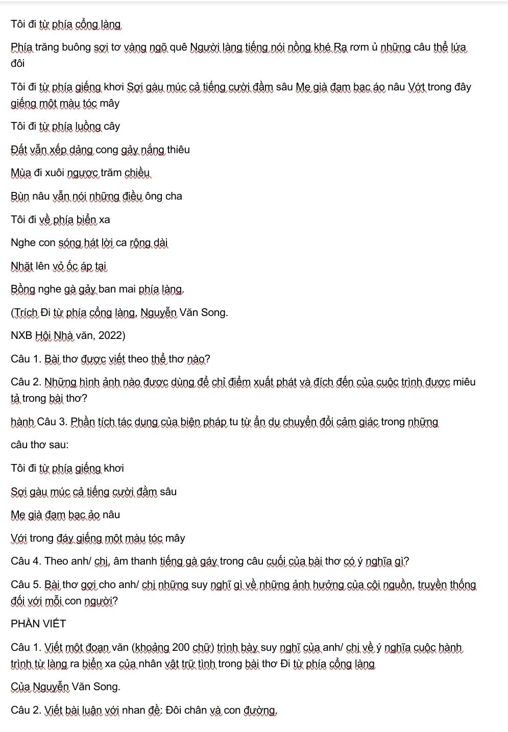 Tôi đi từ phía cổng làng
Phía trăng buông sợi tơ vàng ngõ quê Người làng tiếng nói nồng khé Rạ rơm ủ những câu thể lứa
đôi
Tôi đi từ phía giếng khơi Sợi gàu múc cả tiếng cười đầm sâu Mẹ già đạm bạc áo nâu Vớt trong đây
giếng một màu tóc mây
Tôi đi từ phía luồng cây
Đất vẫn xếp dảng cong gảy nắng thiêu
Mùa đi xuôi ngược trăm chiều
Bùn nâu vẫn nói những điều ông cha
Tôi đi về phía biển xa
Nghe con sóng hát lời ca rộng dài
Nhặt lên vỏ ốc áp tại
Bồng nghe gà gảy ban mai phía làng,
(Trích Đi từ phía cổng làng, Nguyễn Văn Song.
NXB Hội Nhà văn, 2022)
Câu 1. Bài thơ được viết theo thể thơ nào?
Câu 2. Những hình ảnh nào được dùng để chỉ điểm xuất phát và đích đến của cuộc trình được miêu
tả trong bài thơ?
hành Câu 3. Phần tích tác dụng của biện pháp tu từ ẫn du chuyễn đổi cảm giác trong những
câu thơ sau:
Tôi đi từ phía giếng khơi
Sơi gàu múc cả tiếng cười đằm sâu
Mẹ già đạm bạc ảo nâu
Với trong đáy giếng một màu tóc mây
Câu 4. Theo anh/ chị, âm thanh tiếng gà gáy trong câu cuối của bài thơ có ý nghĩa gì?
Câu 5. Bài thơ gợi cho anh/ chi những suy nghĩ gì về những ảnh hưởng của cội nguồn, truyền thống
đối với mỗi con người?
PHÀN VIÉT
Câu 1. Viết một đoạn văn (khoảng 200 chữ) trình bày suy nghĩ của anh/ chị về ý nghĩa cuộc hành
trình từ làng ra biển xa của nhân vật trữ tình trong bài thơ Đi từ phía cổng làng
Của Nguyễn Văn Song.
Câu 2. Viết bài luận với nhan đề: Đôi chân và con đường,