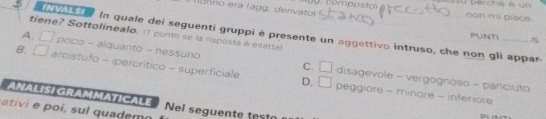 composto)
ssu perché è un
onno era (agg. derivato)
non mi piace.
tiene? Sottolinealo. (1 punto se la risposta è esatta)
771 In quale dei seguenti gruppi è presente un aggettivo intruso, che non gli appar-
PUNTI /5
A. □ poco - alquanto - nessuno
B. □ arcistufo - ipercritico - superficiale
C. □ disagevole - vergognoso - panciuto
D. □ peggiore - minore - inferiore
ANALISI GRAMMATICALE Nel seguente test
ti i su quader o