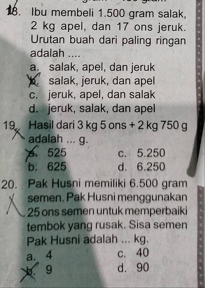 Ibu membeli 1.500 gram salak,
2 kg apel, dan 17 ons jeruk.
Urutan buah dari paling ringan
adalah ....
a. salak, apel, dan jeruk
b. salak, jeruk, dan apel
c. jeruk, apel, dan salak
d. jeruk, salak, dan apel
19 Hasil dari 3 kg 5 ons + 2 kg 750 g
adalah ... g.
a 525 c. 5.250
b. 625 d. 6.250
20. Pak Husni memiliki 6.500 gram
semen. Pak Husni menggunakan
25 ons semen untuk memperbaiki
tembok yang rusak. Sisa semen
Pak Husni adalah ... kg.
a. 4 c. 40
9 d. 90