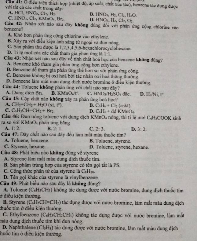 Cầu 41: O điều kiện thích hợp (nhiệt độ, áp suất, chất xúc tác), benzene tác dụng được
với tắt cả các chất trong dãy:
A. HCl,HNO_3,Cl_2,H_2. B. HNO_3,H_2,Cl_2,H_2O.
C. HNO_3,Cl_2,KMn D_1 , Br₂. D. HNO_3,H_2,Cl_2,O_2.
Câu 42: Nhận xét nào sau đây không đùng đối với phản ứng cộng chlorine vào
benzene?
A. Khó hơn phản ứng cộng chlorine vào ethylene.
B. Xảy ra với điều kiện ảnh sáng tử ngoại và đun nóng.
C. Sản phẩm thu được là 1,2,3,4,5,6-hexachlorocyclohexane.
D. Ti lệ mol của các chất tham gia phản ứng là 1:1.
Câu 43: Nhận xét nào sau đãy về tính chất hoá học của benzene không đúng?
A. Benzene khó tham gia phản ứng cộng hơn ethylene.
B. Benzene dễ tham gia phân ứng thể hơn so với phản ứng cộng.
C. Benzene không bị oxỉ hoá bởi tác nhân oxi hoá thông thường.
D. Benzene làm mất màu dung dịch nước bromine ở điều kiện thường.
Câu 44: Toluene không phản ứng với chất nào sau đây?
A. Dung dịch Br₂. B. KMnO_4/t°. C. HNO_3/H_2SO 4 đ c D. H_2/Ni,t°.
Câu 45: Cặp chất nào không xảy ra phản ứng hoá học?
A. CH_2=CH_2+H_2O(xt,t°). B. C_6H_6+Cl_2 (askt).
C. C_6H_5CH=CH_2+Br_2. D. C_6H_6+ dd KM InO_4
Câu 46: Đun nóng toluene với dung dịch KMnO4 nóng, thì tỉ lệ mol C_6H_5COOKsin h
ra so với KMnO₄ phản ứng bằng
A. 1:2. B. 2:1. C. 2:3. D. 3:2.
Câu 47: Dãy chất nào sau đây đều làm mắt màu thuốc tím?
A. Toluene, benzene. B. Toluene, styrene.
C. Styrene, hexane. D. Toluene, styrene, hexane.
Câu 48: Phát biểu nào không đúng về styrene
A. Styrene làm mắt màu dung dịch thuốc tím.
B. Sản phâm trùng hợp của styrene có tên gọi tắt là PS.
C. Công thức phân tử của styrene là C_8H_10.
D. Tên gọi khác của styrene là vinylbenzene.
Câu 49: Phát biểu nào sau đảy là không đúng?
A. Toluene (C_6H_5CH_3) () không tác dụng được với nước bromine, dung dịch thuốc tím
ở điều kiện thường.
B. Styrene (C_6H_5CH=CH_2) tác dụng được với nước bromine, làm mất màu dung dịch
thuốc tím ở điều kiện thường.
C. Ethylbenzene (C_6H_5CH_2CH_3) không tác dụng được với nước bromine, làm mất
màu dung dịch thuốc tím khi đun nóng.
D. Naphthalene (Cl_0H_8) tác dụng được với nước bromine, làm mất màu dung dịch
thuốc tím ở điều kiện thường.