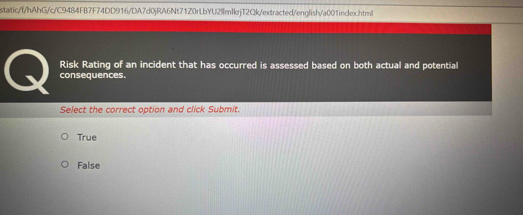 static/f/hAhG/c/C9484FB7F74DD916/DA7d0jRA6Nt71Z0rLbYU2IlmlkrjT2Qk/extracted/english/a001index.html
Risk Rating of an incident that has occurred is assessed based on both actual and potential
consequences.
Select the correct option and click Submit.
True
False