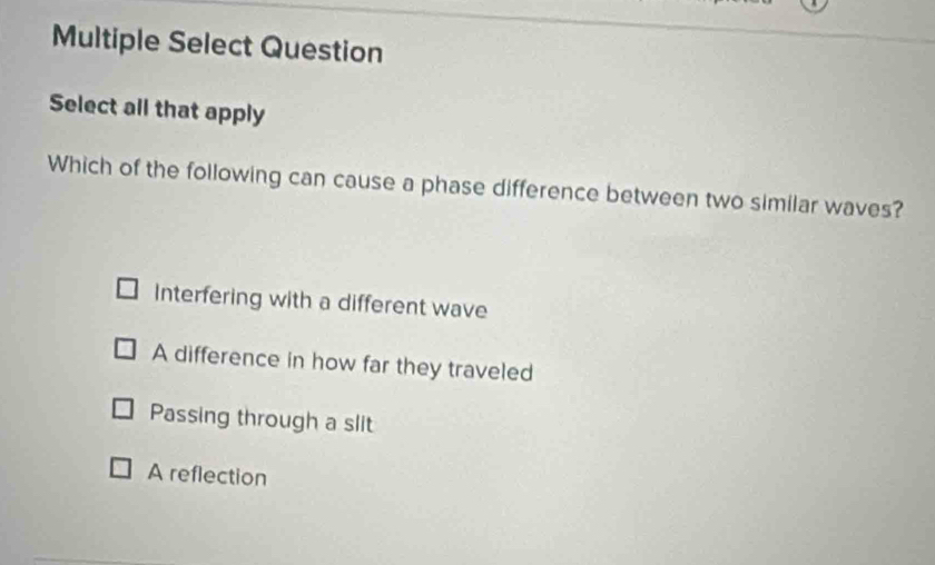 Multiple Select Question
Select all that apply
Which of the following can cause a phase difference between two similar waves?
Interfering with a different wave
A difference in how far they traveled
Passing through a slit
A reflection