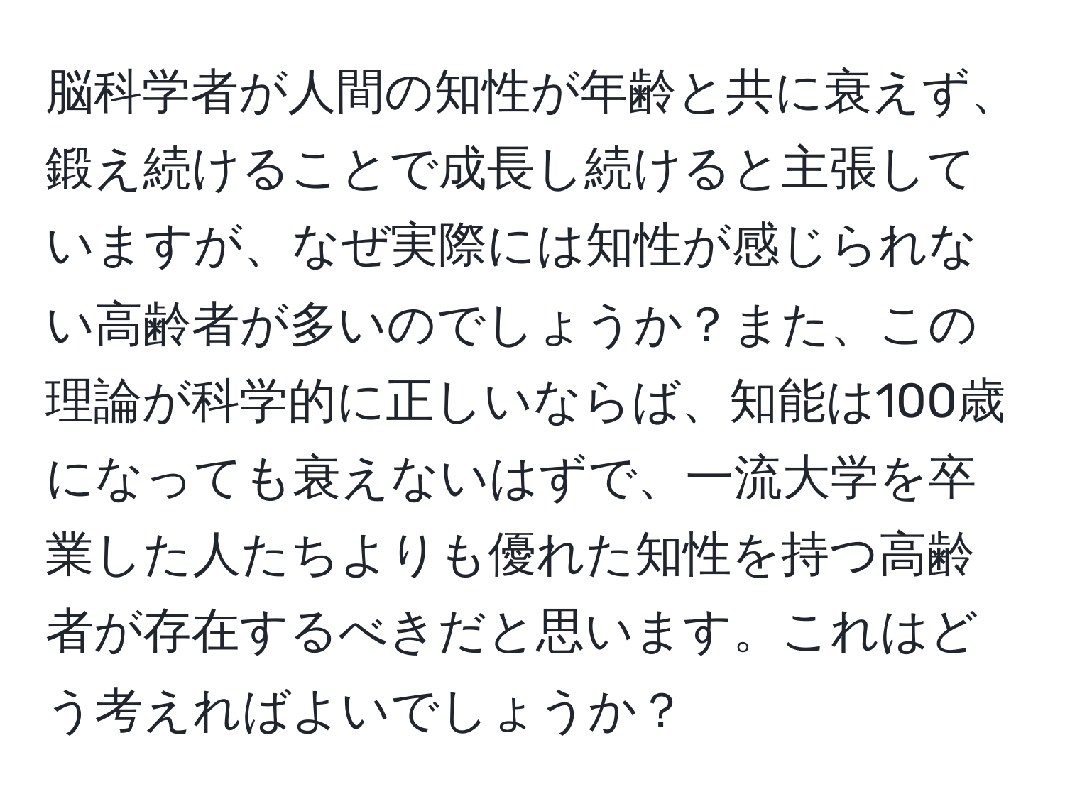 脳科学者が人間の知性が年齢と共に衰えず、鍛え続けることで成長し続けると主張していますが、なぜ実際には知性が感じられない高齢者が多いのでしょうか？また、この理論が科学的に正しいならば、知能は100歳になっても衰えないはずで、一流大学を卒業した人たちよりも優れた知性を持つ高齢者が存在するべきだと思います。これはどう考えればよいでしょうか？