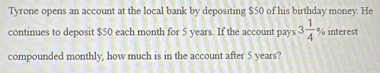 Tyrone opens an account at the local bank by depositing $50 of his birthday money. He 
continues to deposit $50 each month for 5 years. If the account pays 3 1/4 % interest 
compounded monthly, how much is in the account after 5 years?