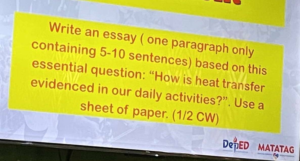 Write an essay ( one paragraph only 
containing 5-10 sentences) based on this 
essential question: “How is heat transfer 
evidenced in our daily activities?”. Use a 
sheet of paper. (1/2 CW) 
De,ED MATATAG