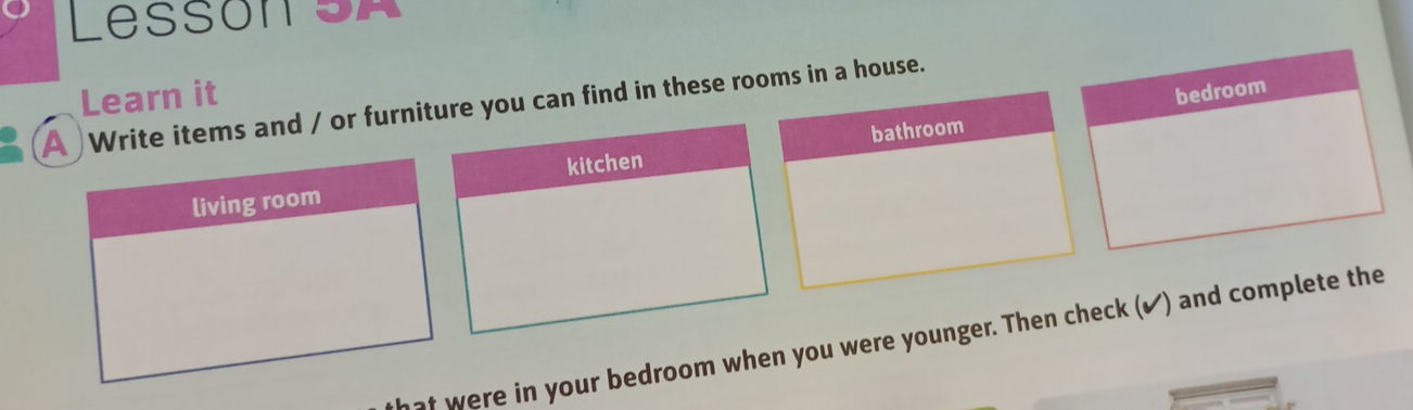 Lesson SA 
Learn it 
bedroom 
A Write items and / or furnie you can find in these rooms in a house. 
hat were in your bedroom when you were younger. Then check (✔) and complete the