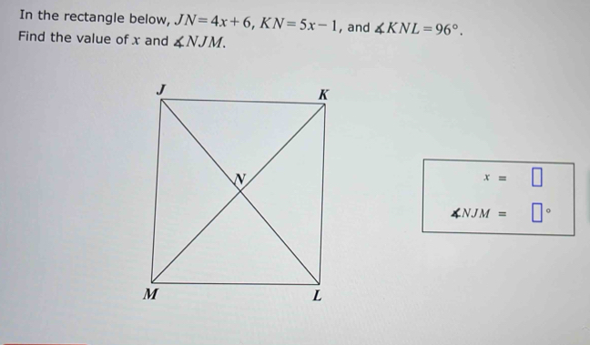 In the rectangle below, JN=4x+6, KN=5x-1 , and ∠ KNL=96°. 
Find the value of x and ∠ NJM.
x=□
∠ NJM= □°