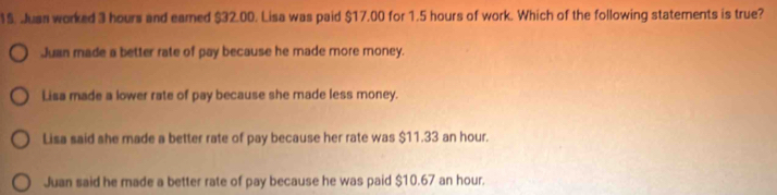 1$. Juss worked 3 hours and earned $32.00. Lisa was paid $17.00 for 1.5 hours of work. Which of the following statements is true?
Juan made a better rate of pay because he made more money.
Lisa made a lower rate of pay because she made less money.
Lisa said she made a better rate of pay because her rate was $11.33 an hour.
Juan said he made a better rate of pay because he was paid $10.67 an hour.