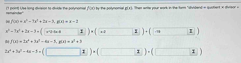 Use long division to divide the polynomial f(x) by the polynomial g(x). Then write your work in the form "dividend = quotient × divisor + 
remainder" 
(a) f(x)=x^3-7x^2+2x-3, g(x)=x-2
x^3-7x^2+2x-3= x^(wedge)2-5x-8 Σ x-2 ) -19 Σ 

(b) f(x)=2x^4+3x^2-4x-5, g(x)=x^2+3
2x^4+3x^2-4x-5=
□ * (□ sumlimits sumlimits +(sumlimits