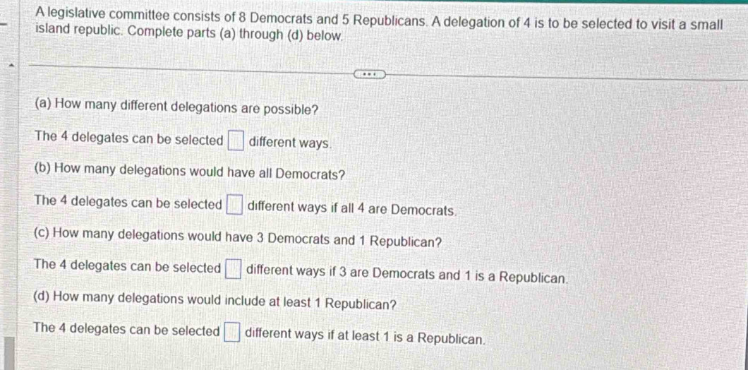 A legislative committee consists of 8 Democrats and 5 Republicans. A delegation of 4 is to be selected to visit a small
island republic. Complete parts (a) through (d) below.
(a) How many different delegations are possible?
The 4 delegates can be selected □ different ways.
(b) How many delegations would have all Democrats?
The 4 delegates can be selected □ different ways if all 4 are Democrats.
(c) How many delegations would have 3 Democrats and 1 Republican?
The 4 delegates can be selected □ different ways if 3 are Democrats and 1 is a Republican.
(d) How many delegations would include at least 1 Republican?
The 4 delegates can be selected □ different ways if at least 1 is a Republican.